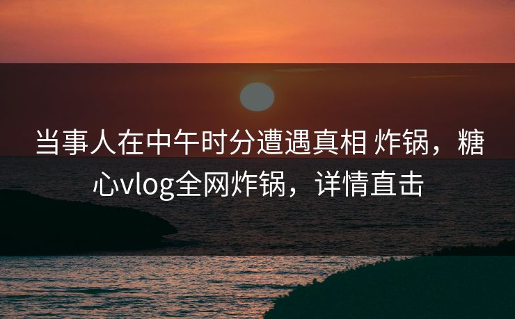 当事人在中午时分遭遇真相 炸锅，糖心vlog全网炸锅，详情直击