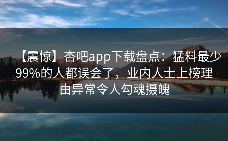 【震惊】杏吧app下载盘点:猛料最少99%的人都误会了,业内人士上榜理由异常令人勾魂摄魄 【震惊】杏吧app下载盘点:猛料最少99%的人都误会了,业内人士上榜理由异常令人勾魂摄魄