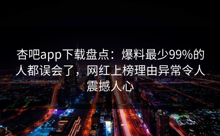 杏吧app下载盘点:爆料最少99%的人都误会了,网红上榜理由异常令人震撼人心 杏吧app下载盘点:爆料最少99%的人都误会了,网红上榜理由异常令人震撼人心