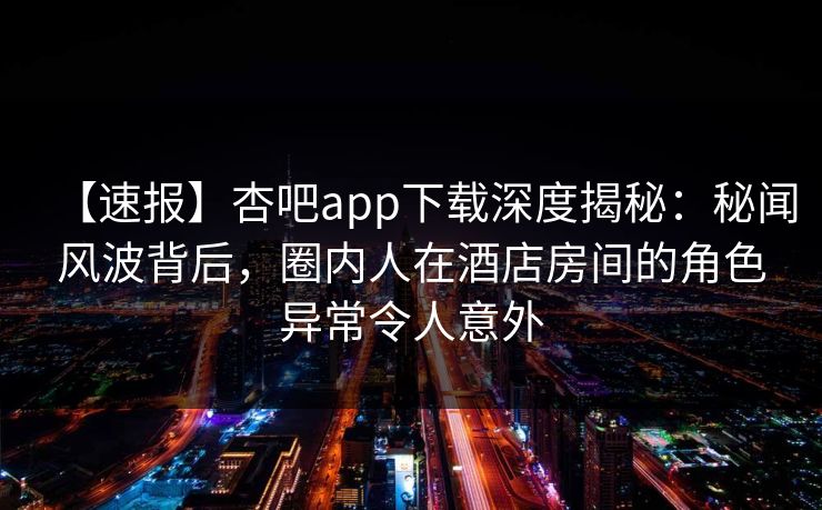 【速报】杏吧app下载深度揭秘：秘闻风波背后，圈内人在酒店房间的角色异常令人意外
