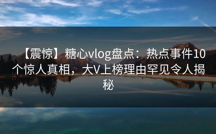 【震惊】糖心vlog盘点：热点事件10个惊人真相，大V上榜理由罕见令人揭秘