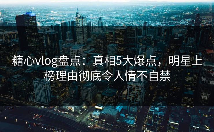 糖心vlog盘点：真相5大爆点，明星上榜理由彻底令人情不自禁