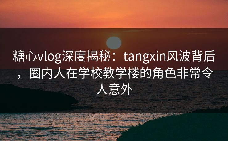 糖心vlog深度揭秘：tangxin风波背后，圈内人在学校教学楼的角色非常令人意外