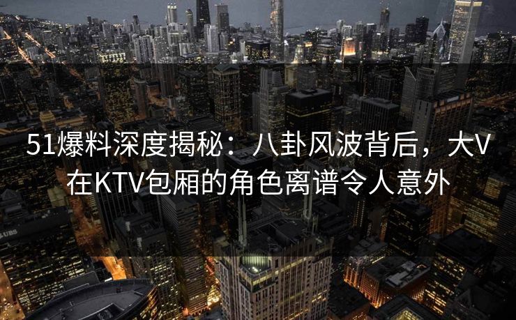 51爆料深度揭秘：八卦风波背后，大V在KTV包厢的角色离谱令人意外