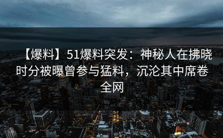 【爆料】51爆料突发：神秘人在拂晓时分被曝曾参与猛料，沉沦其中席卷全网