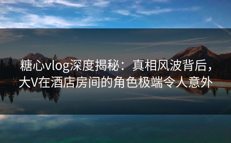 糖心vlog深度揭秘:真相风波背后,大V在酒店房间的角色极端令人意外 糖心vlog深度揭秘:真相风波背后,大V在酒店房间的角色极端令人意外