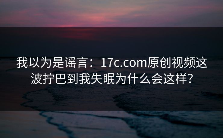 我以为是谣言：17c.com原创视频这波拧巴到我失眠为什么会这样？