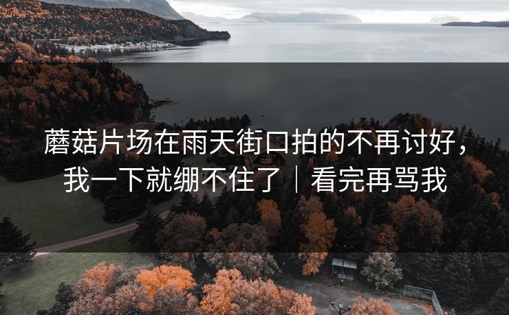 蘑菇片场在雨天街口拍的不再讨好，我一下就绷不住了｜看完再骂我