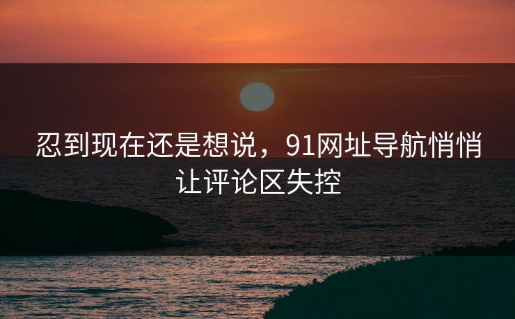 忍到现在还是想说，91网址导航悄悄让评论区失控