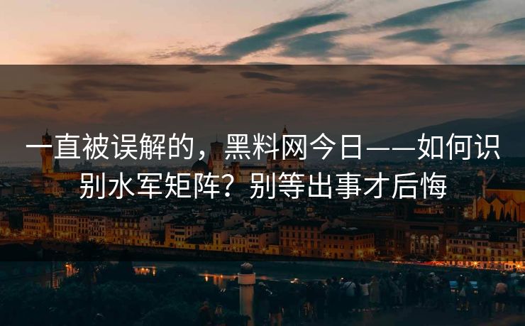 一直被误解的，黑料网今日——如何识别水军矩阵？别等出事才后悔
