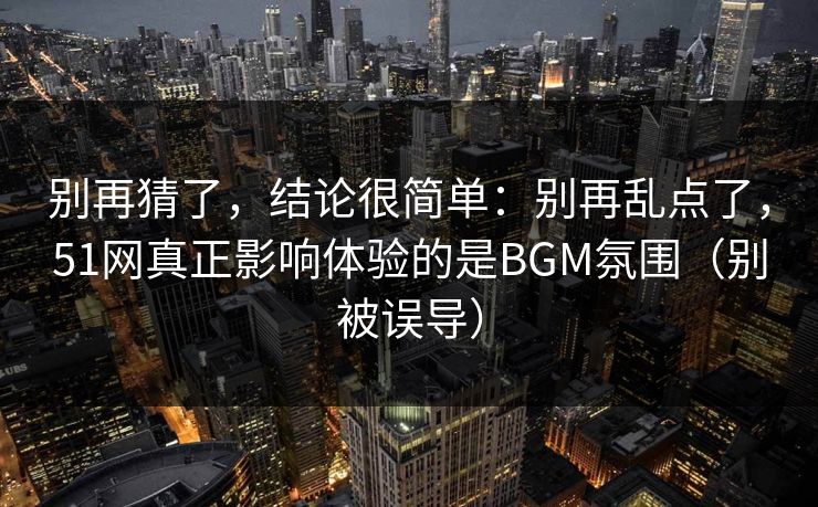 别再猜了，结论很简单：别再乱点了，51网真正影响体验的是BGM氛围（别被误导）