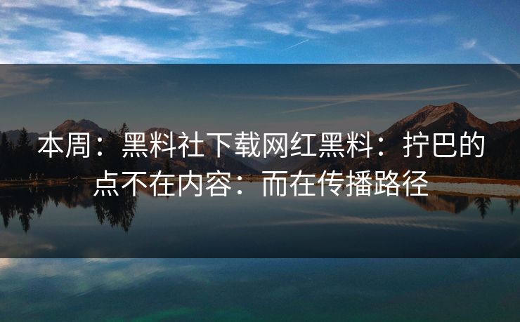 本周：黑料社下载网红黑料：拧巴的点不在内容：而在传播路径