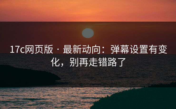 17c网页版 · 最新动向：弹幕设置有变化，别再走错路了