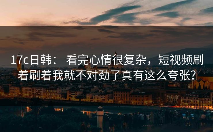 17c日韩： 看完心情很复杂，短视频刷着刷着我就不对劲了真有这么夸张？