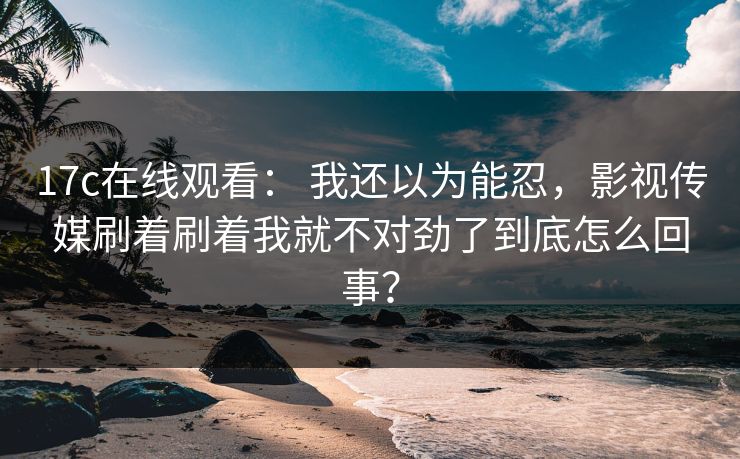 17c在线观看： 我还以为能忍，影视传媒刷着刷着我就不对劲了到底怎么回事？