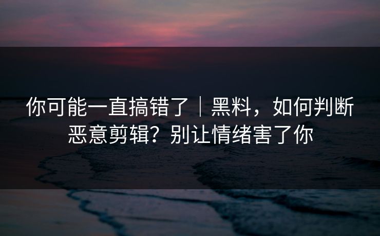 你可能一直搞错了｜黑料，如何判断恶意剪辑？别让情绪害了你