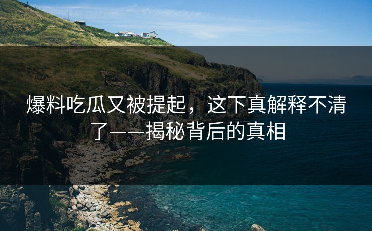 爆料吃瓜又被提起，这下真解释不清了——揭秘背后的真相