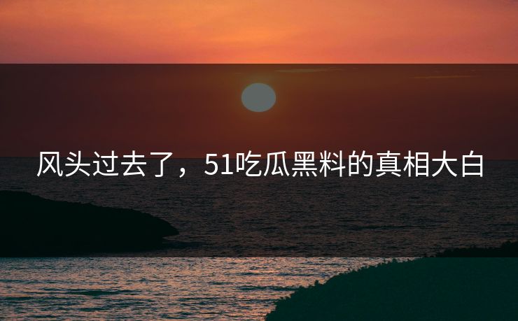 风头过去了，51吃瓜黑料的真相大白