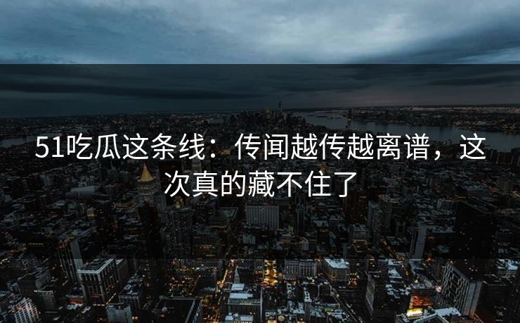 51吃瓜这条线：传闻越传越离谱，这次真的藏不住了