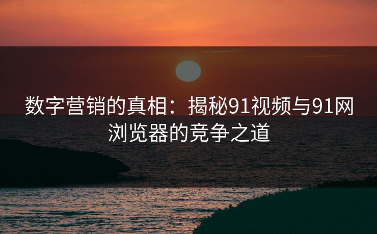 数字营销的真相：揭秘91视频与91网浏览器的竞争之道