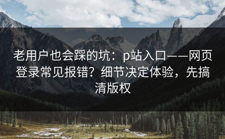 老用户也会踩的坑：p站入口——网页登录常见报错？细节决定体验，先搞清版权