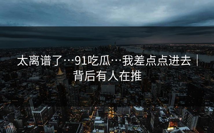 太离谱了…91吃瓜…我差点点进去｜背后有人在推