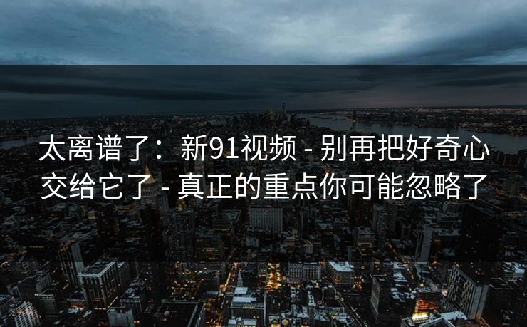 太离谱了：新91视频 - 别再把好奇心交给它了 - 真正的重点你可能忽略了