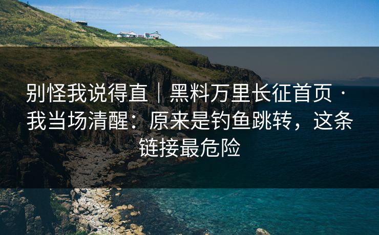 别怪我说得直｜黑料万里长征首页 · 我当场清醒：原来是钓鱼跳转，这条链接最危险