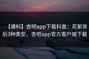 【爆料】杏吧app下载科普：花絮背后3种类型，杏吧app官方客户端下载