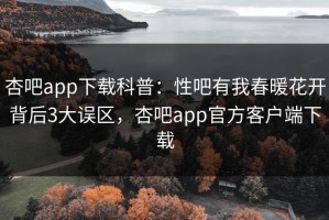 杏吧app下载科普：性吧有我春暖花开背后3大误区，杏吧app官方客户端下载