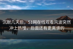 沉默几天后，51网在线观看风波突然冲上热搜，后面还有更离谱的