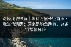 别怪我说得直｜黑料万里长征首页 · 我当场清醒：原来是钓鱼跳转，这条链接最危险