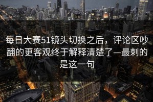 每日大赛51镜头切换之后，评论区吵翻的更客观终于解释清楚了—最刺的是这一句