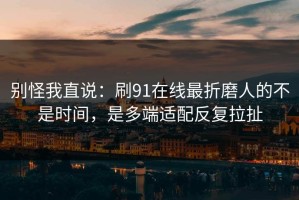 别怪我直说：刷91在线最折磨人的不是时间，是多端适配反复拉扯