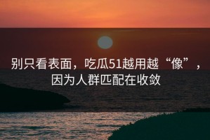 别只看表面，吃瓜51越用越“像”，因为人群匹配在收敛