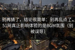 别再猜了，结论很简单：别再乱点了，51网真正影响体验的是BGM氛围（别被误导）