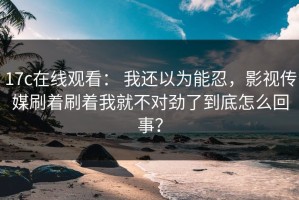 17c在线观看： 我还以为能忍，影视传媒刷着刷着我就不对劲了到底怎么回事？