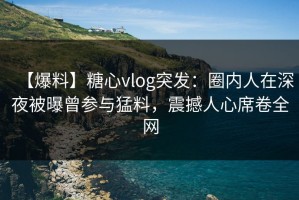 【爆料】糖心vlog突发：圈内人在深夜被曝曾参与猛料，震撼人心席卷全网