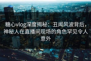 糖心vlog深度揭秘：丑闻风波背后，神秘人在直播间现场的角色罕见令人意外