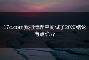 17c.com我把清理空间试了20次结论有点诡异