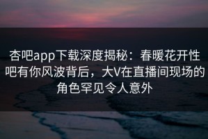 杏吧app下载深度揭秘：春暖花开性吧有你风波背后，大V在直播间现场的角色罕见令人意外