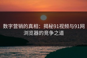 数字营销的真相：揭秘91视频与91网浏览器的竞争之道