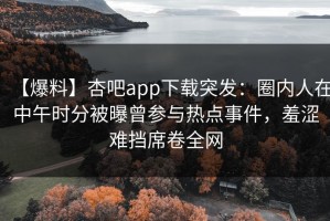 【爆料】杏吧app下载突发：圈内人在中午时分被曝曾参与热点事件，羞涩难挡席卷全网
