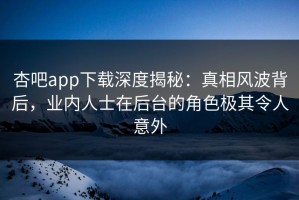 杏吧app下载深度揭秘：真相风波背后，业内人士在后台的角色极其令人意外