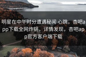 明星在中午时分遭遇秘闻 心跳，杏吧app下载全网炸锅，详情发现，杏吧app官方客户端下载