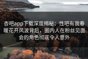 杏吧app下载深度揭秘：性吧有我春暖花开风波背后，圈内人在粉丝见面会的角色彻底令人意外