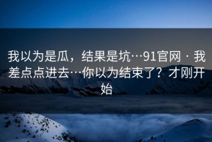 我以为是瓜，结果是坑…91官网 · 我差点点进去…你以为结束了？才刚开始