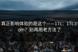 真正影响体验的是这个——17c：17c.com？别再用老方法了