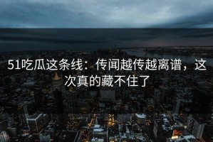 51吃瓜这条线：传闻越传越离谱，这次真的藏不住了