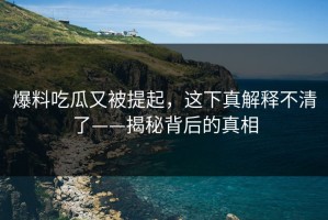 爆料吃瓜又被提起，这下真解释不清了——揭秘背后的真相